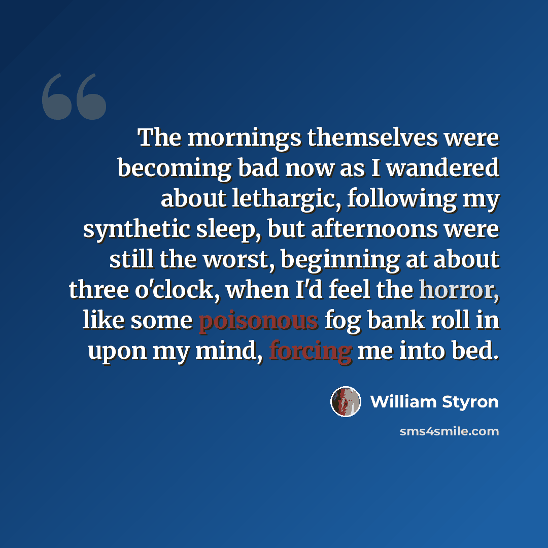 “The mornings themselves were becoming bad now as I wandered about lethargic, following my synthetic sleep, but afternoons were still the worst, beginning at about three o'clock, when I'd feel the horror, like some poisonous fog bank roll in upon my mind, forcing me into bed.” quote by William Styron