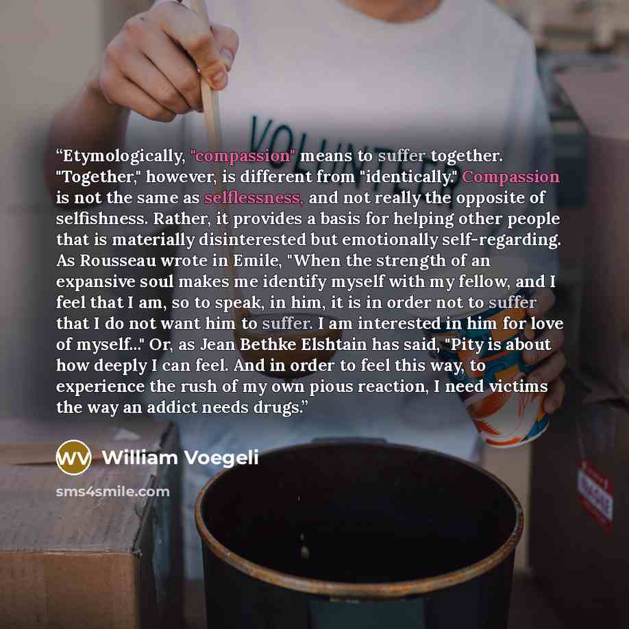 “Etymologically, "compassion" means to suffer together. "Together," however, is different from "identically." Compassion is not the same as selflessness, and not really the opposite of selfishness. Rather, it provides a basis for helping other people that is materially disinterested but emotionally…” quote by William Voegeli