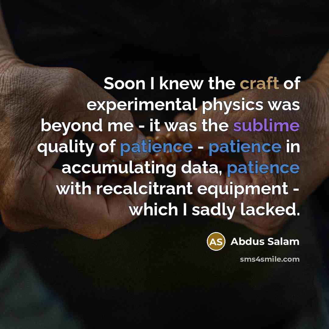 “Soon I knew the craft of experimental physics was beyond me - it was the sublime quality of patience - patience in accumulating data, patience with recalcitrant equipment - which I sadly lacked.” quote by Abdus Salam