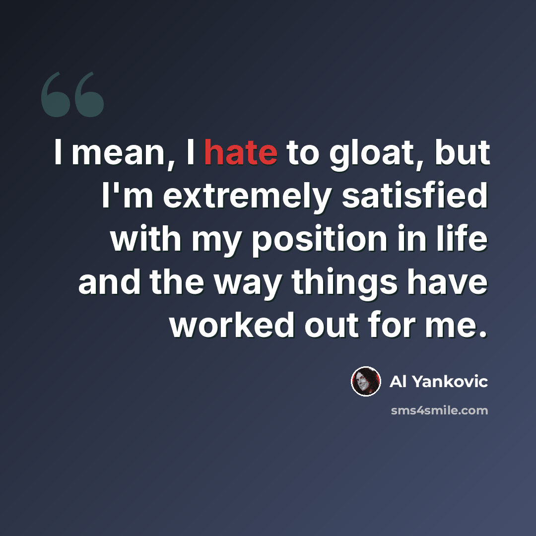 “I mean, I hate to gloat, but I'm extremely satisfied with my position in life and the way things have worked out for me.” quote by Al Yankovic