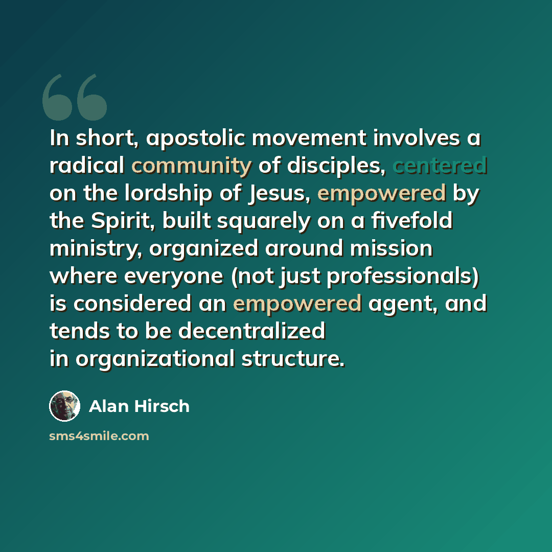 “In short, apostolic movement involves a radical community of disciples, centered on the lordship of Jesus, empowered by the Spirit, built squarely on a fivefold ministry, organized around mission where everyone (not just professionals) is considered an empowered agent, and tends to be…” quote by Alan Hirsch