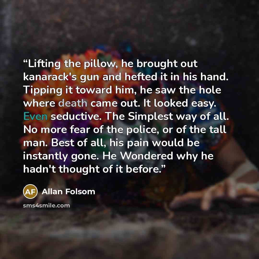 “Lifting the pillow, he brought out kanarack's gun and hefted it in his hand. Tipping it toward him, he saw the hole where death came out. It looked easy. Even seductive. The Simplest way of all. No more fear of the police, or of the tall man. Best of all, his pain would be instantly gone. He…” quote by Allan Folsom