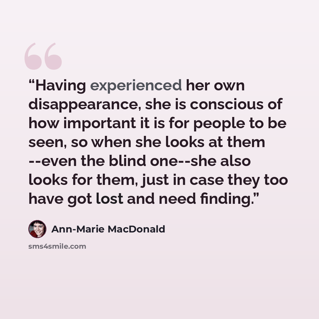 “Having experienced her own disappearance, she is conscious of how important it is for people to be seen, so when she looks at them --even the blind one--she also looks for them, just in case they too have got lost and need finding.” quote by Ann-Marie MacDonald