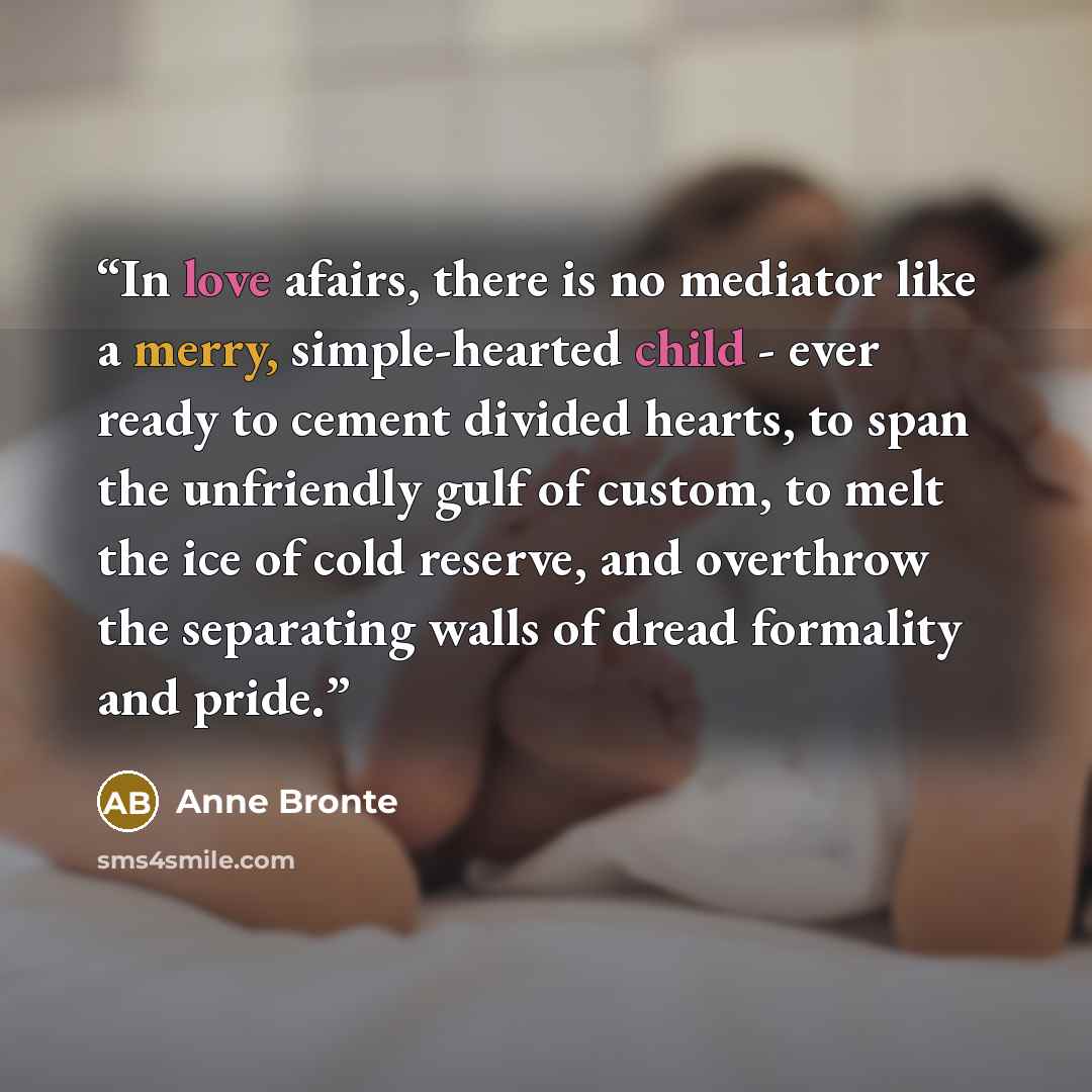 “In love afairs, there is no mediator like a merry, simple-hearted child - ever ready to cement divided hearts, to span the unfriendly gulf of custom, to melt the ice of cold reserve, and overthrow the separating walls of dread formality and pride.” quote by Anne Brontë