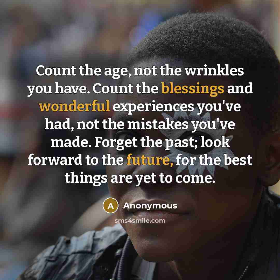 “Count the age, not the wrinkles you have. Count the blessings and wonderful experiences you've had, not the mistakes you've made. Forget the past; look forward to the future, for the best things are yet to come.” quote by Anonymous