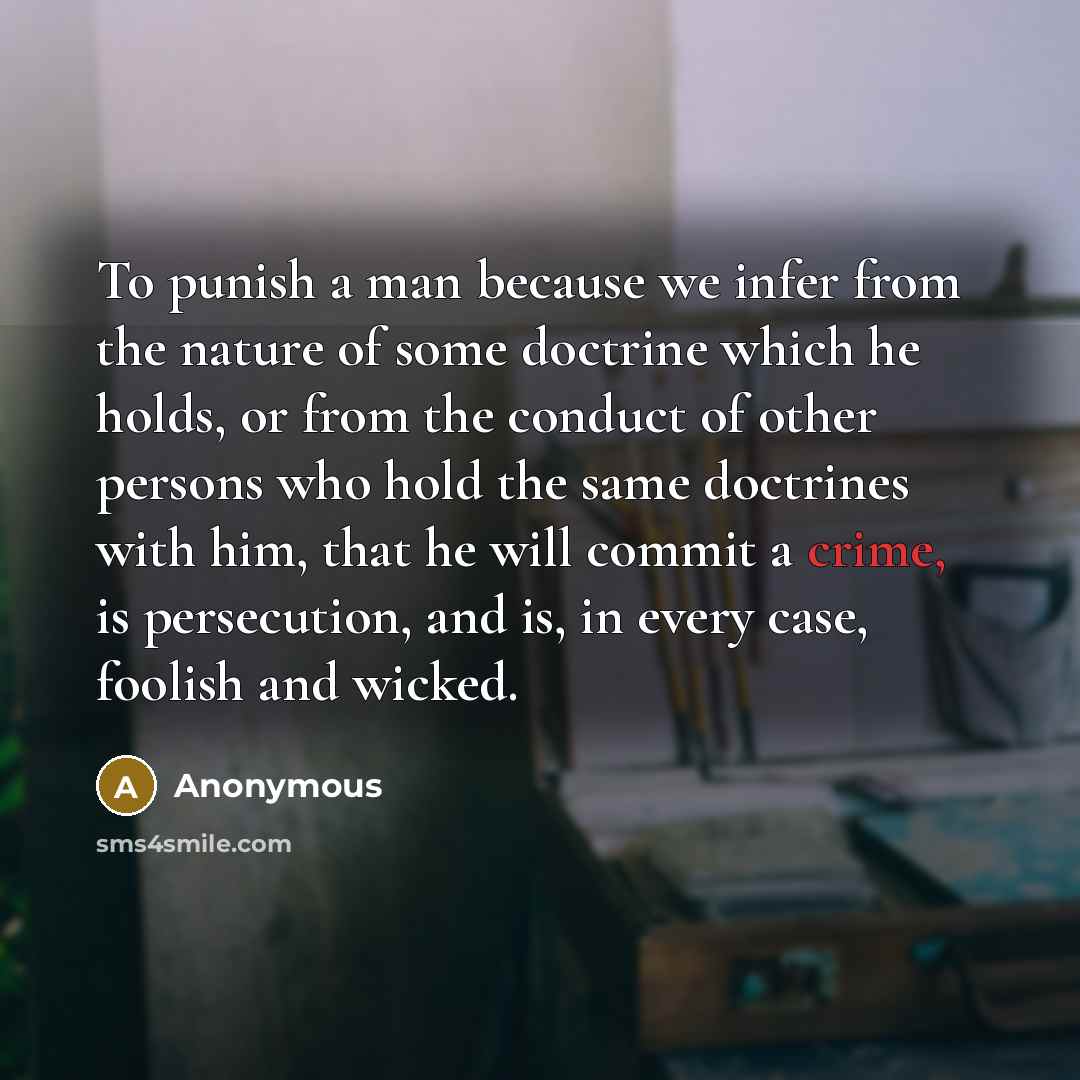 “To punish a man because we infer from the nature of some doctrine which he holds, or from the conduct of other persons who hold the same doctrines with him, that he will commit a crime, is persecution, and is, in every case, foolish and wicked.” quote by Anonymous