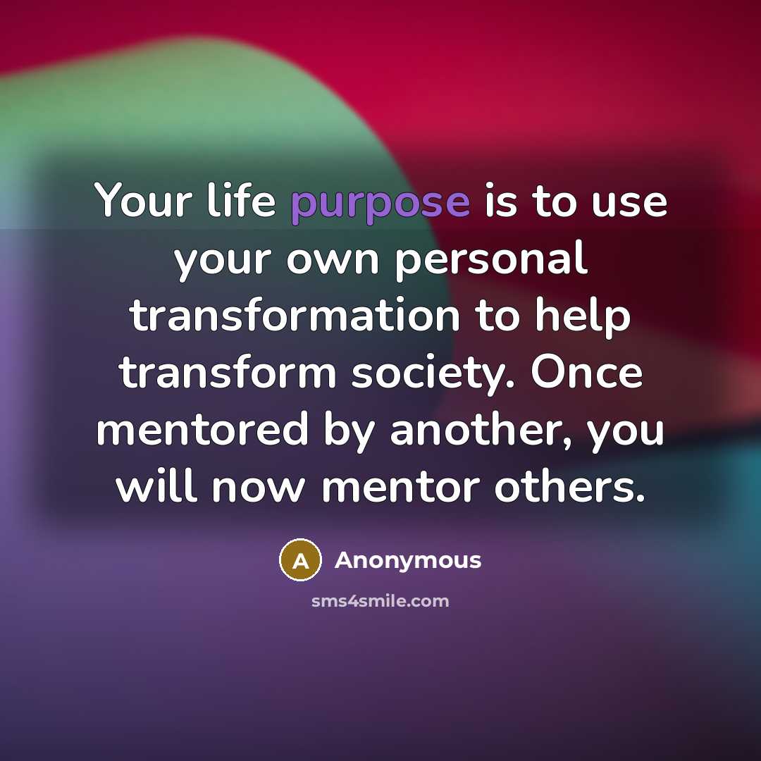 “Your life purpose is to use your own personal transformation to help transform society. Once mentored by another, you will now mentor others.” quote by Anonymous