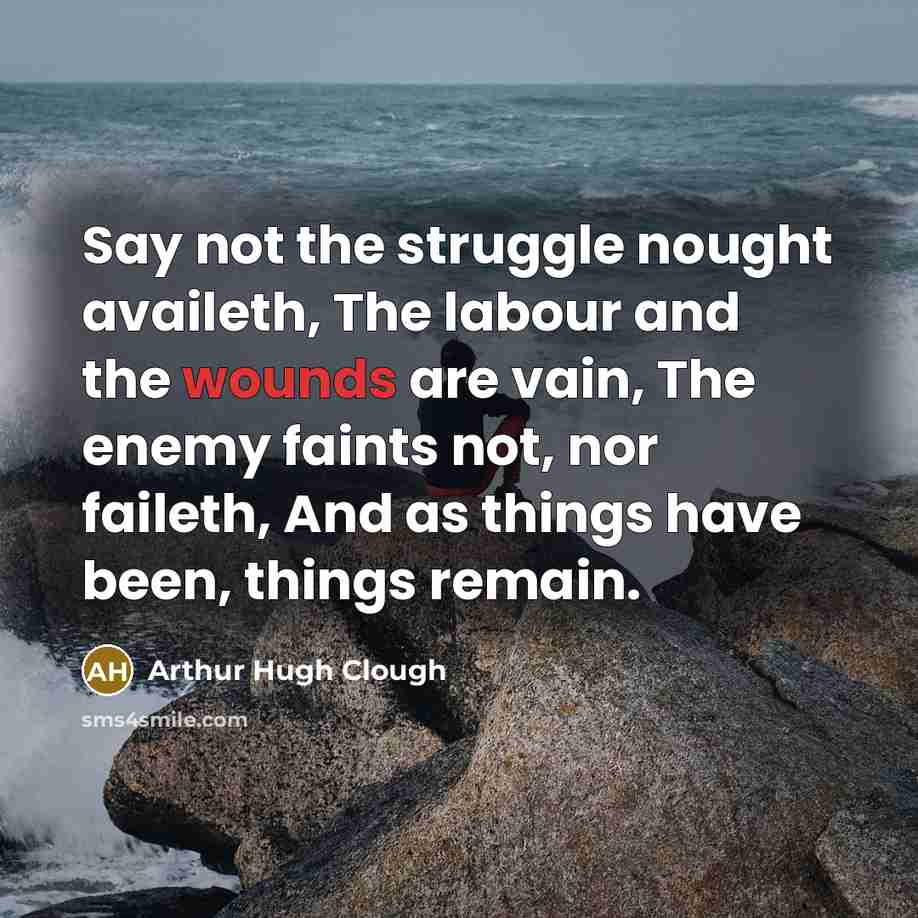 “Say not the struggle nought availeth, The labour and the wounds are vain, The enemy faints not, nor faileth, And as things have been, things remain.” quote by Arthur Hugh Clough