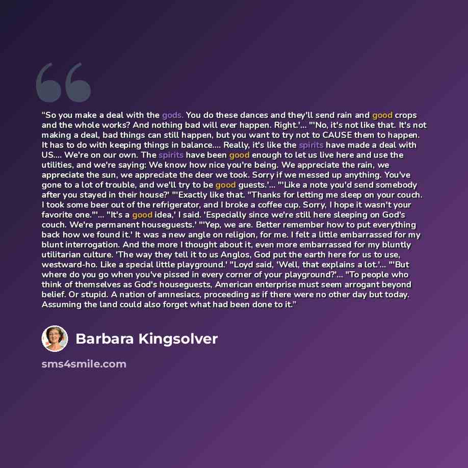“So you make a deal with the gods. You do these dances and they'll send rain and good crops and the whole works? And nothing bad will ever happen. Right.'… "'No, it's not like that. It's not making a deal, bad things can still happen, but you want to try not to CAUSE them to happen. It has to do…” quote by Barbara Kingsolver