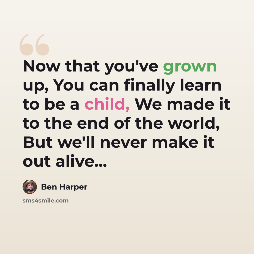 “Now that you've grown up, You can finally learn to be a child, We made it to the end of the world, But we'll never make it out alive...” quote by Ben Harper