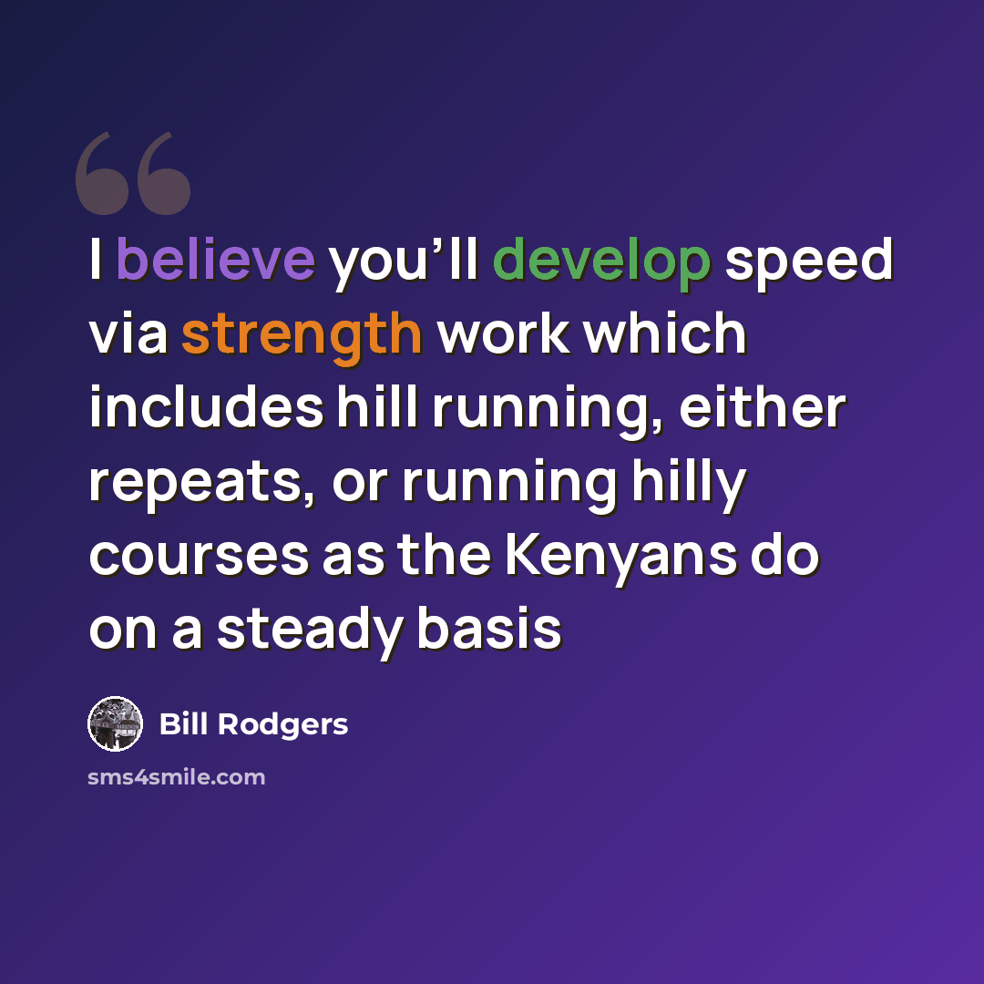 “I believe you'll develop speed via strength work which includes hill running, either repeats, or running hilly courses as the Kenyans do on a steady basis” quote by Bill Rodgers