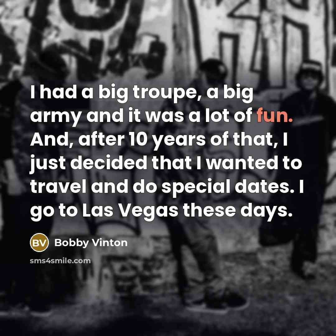 “I had a big troupe, a big army and it was a lot of fun. And, after 10 years of that, I just decided that I wanted to travel and do special dates. I go to Las Vegas these days.” quote by Bobby Vinton
