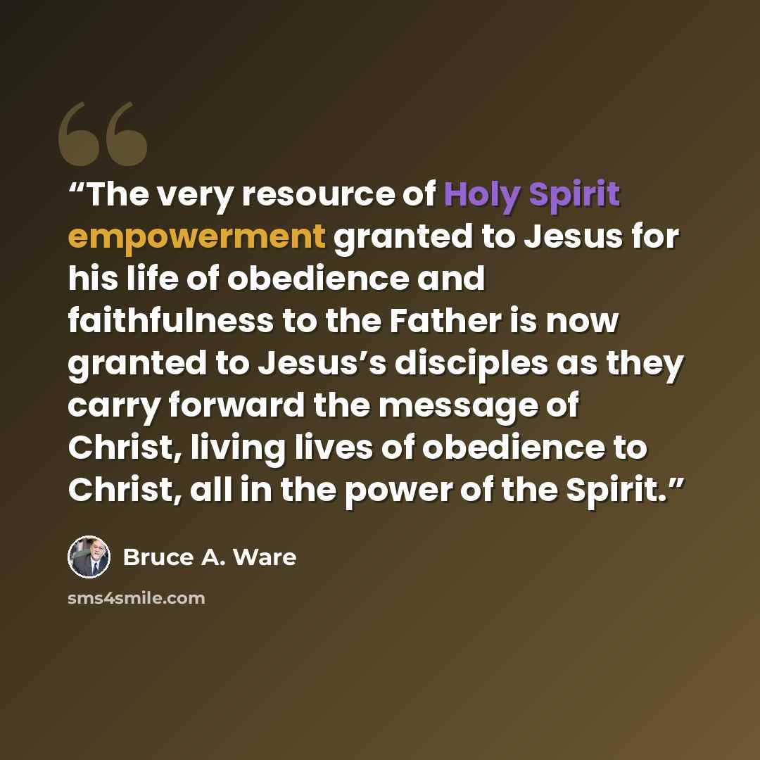 “The very resource of Holy Spirit empowerment granted to Jesus for his life of obedience and faithfulness to the Father is now granted to Jesus’s disciples as they carry forward the message of Christ, living lives of obedience to Christ, all in the power of the Spirit.” quote by Bruce A. Ware