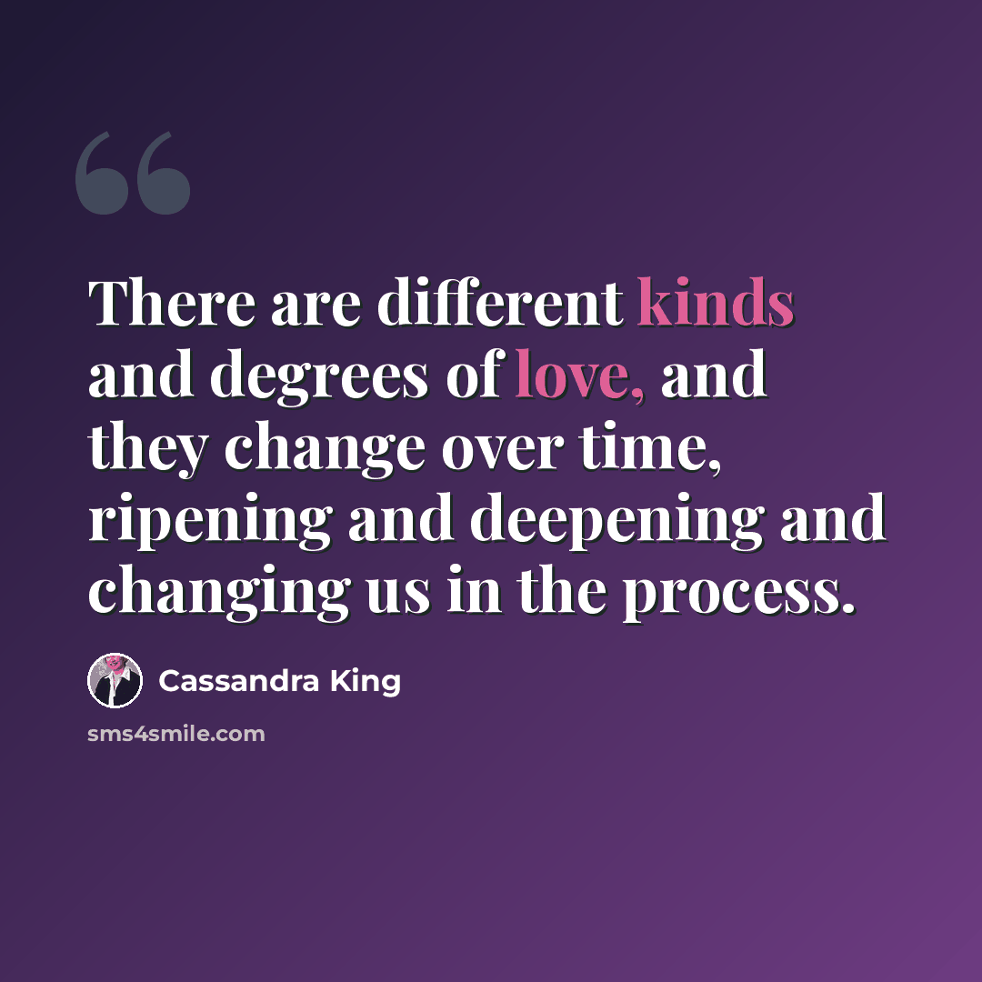 “There are different kinds and degrees of love, and they change over time, ripening and deepening and changing us in the process.” quote by Cassandra King