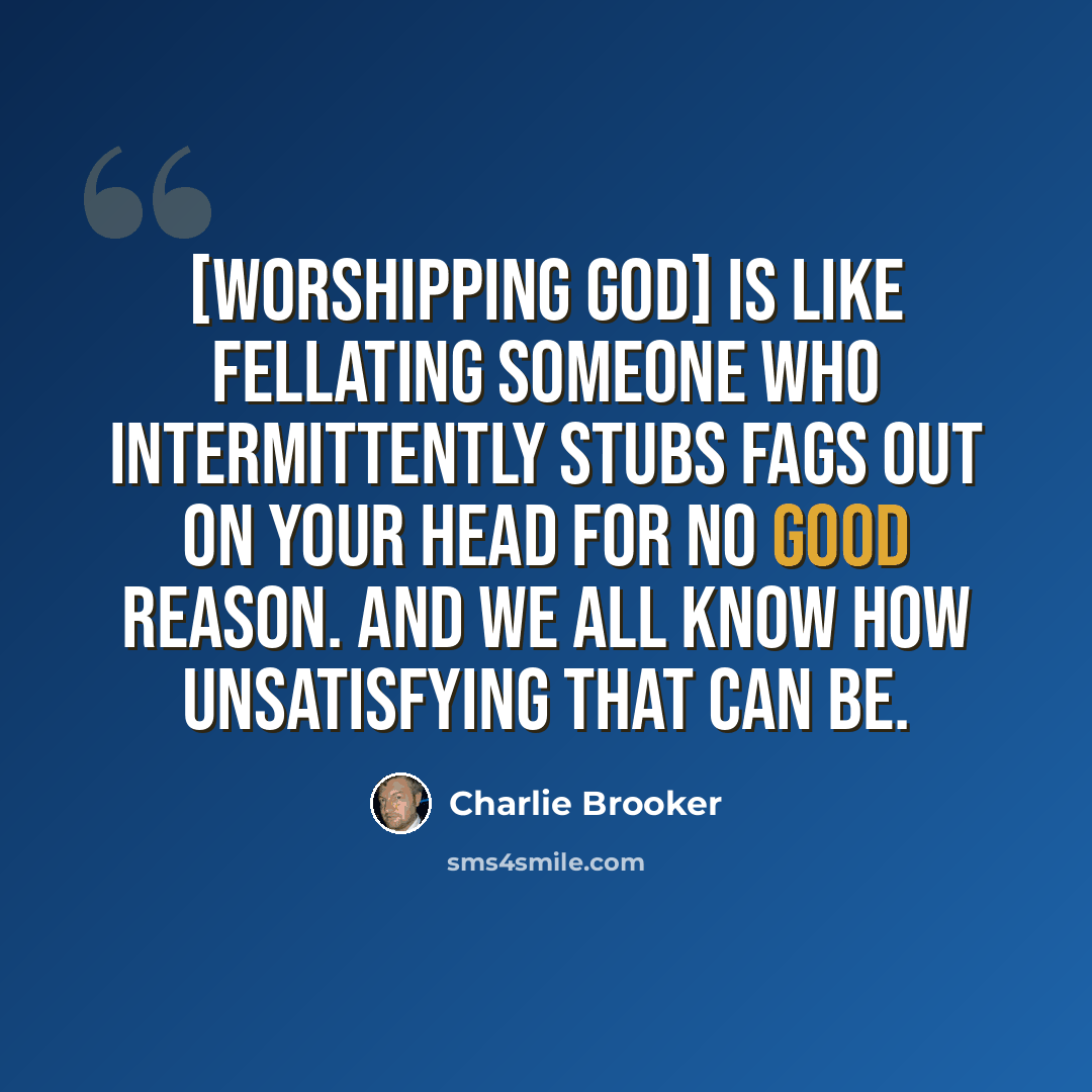 “[Worshipping God] is like fellating someone who intermittently stubs fags out on your head for no good reason. And we all know how unsatisfying that can be.” quote by Charlie Brooker