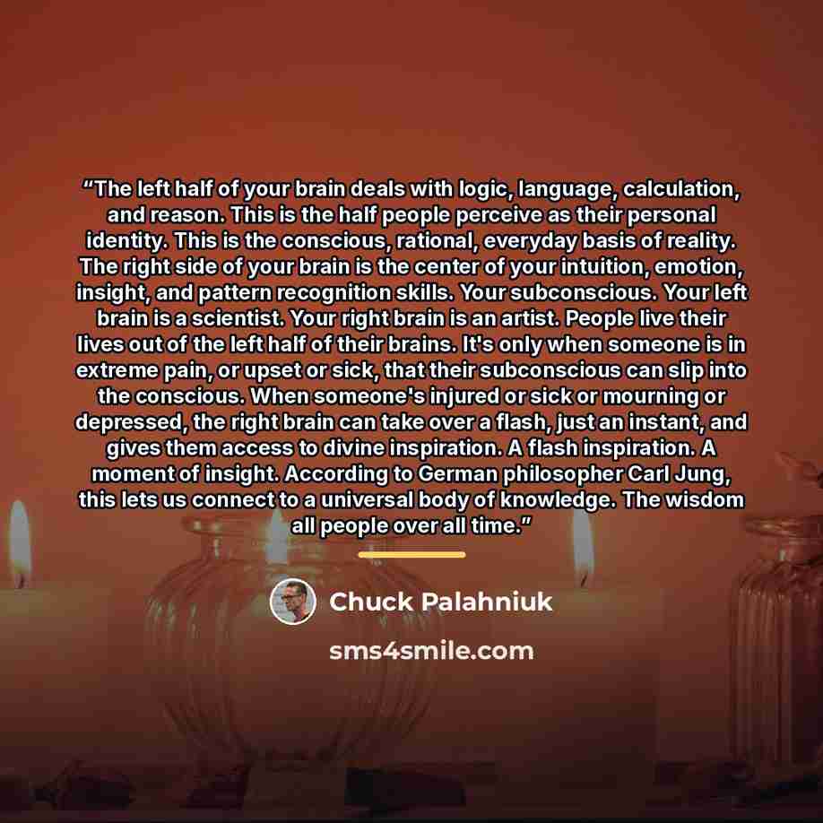 “The left half of your brain deals with logic, language, calculation, and reason. This is the half people perceive as their personal identity. This is the conscious, rational, everyday basis of reality. The right side of your brain is the center of your intuition, emotion, insight, and pattern…” quote by Chuck Palahniuk