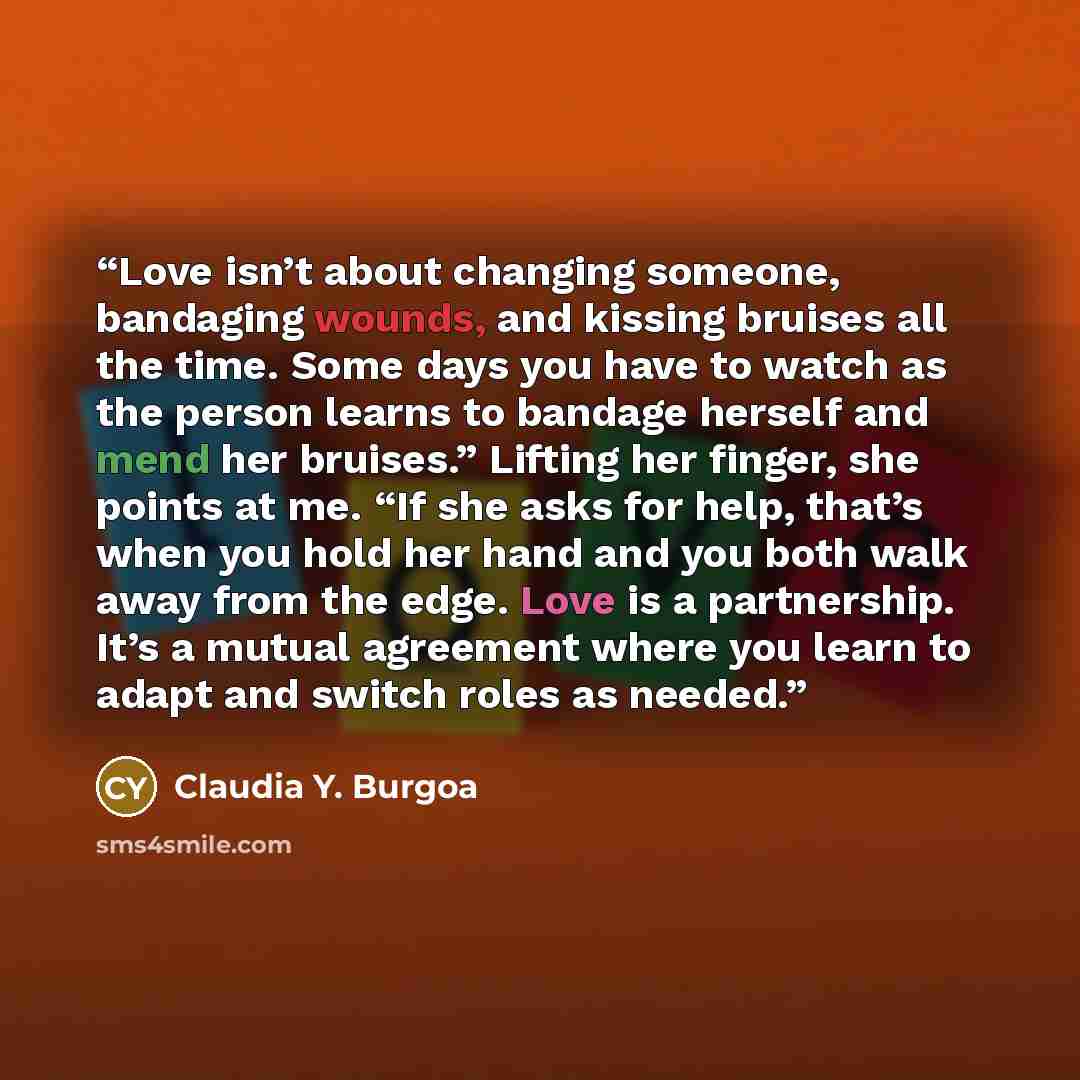 “Love isn’t about changing someone, bandaging wounds, and kissing bruises all the time. Some days you have to watch as the person learns to bandage herself and mend her bruises.” Lifting her finger, she points at me. “If she asks for help, that’s when you hold her hand and you both walk away from…” quote by Claudia Y. Burgoa