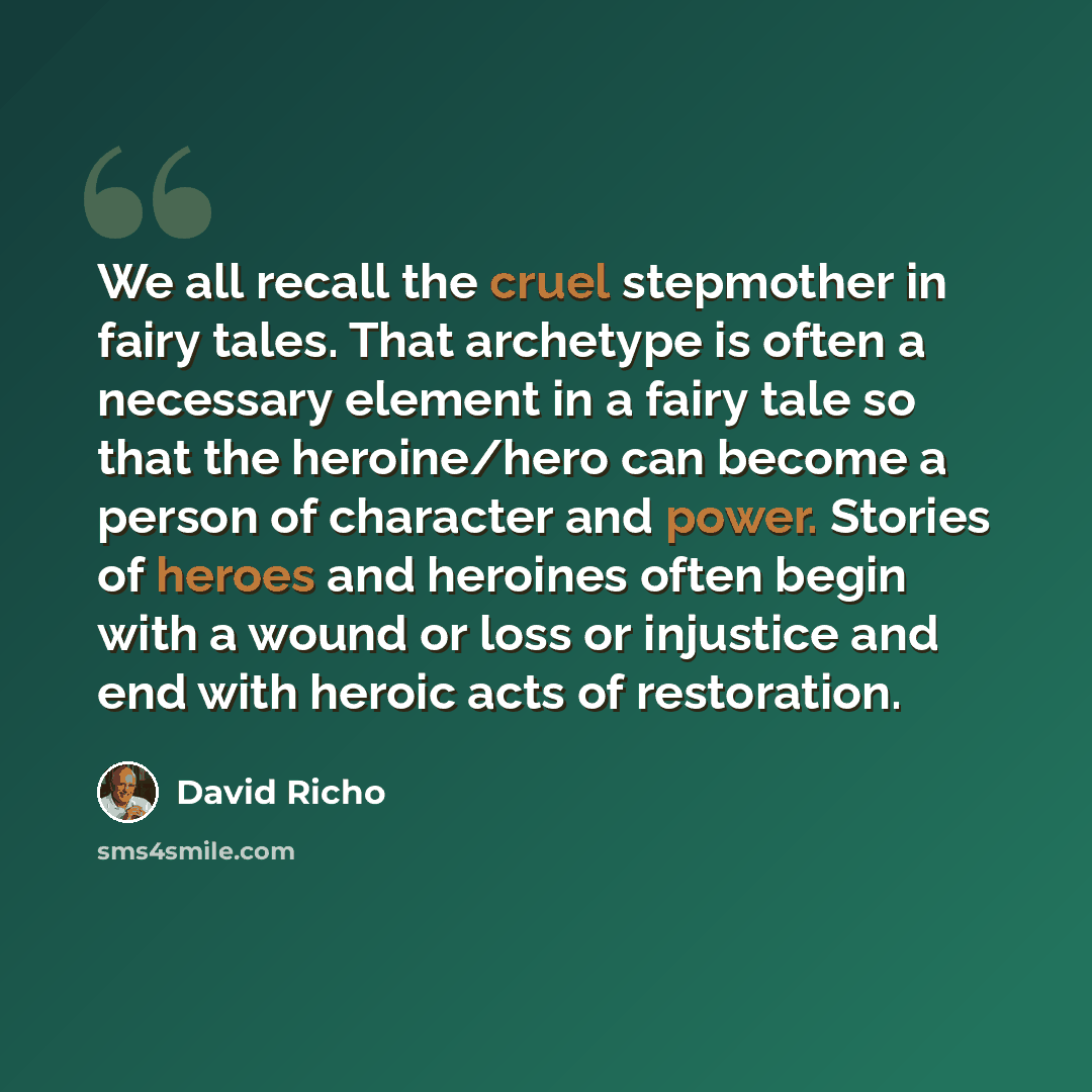 “We all recall the cruel stepmother in fairy tales. That archetype is often a necessary element in a fairy tale so that the heroine/hero can become a person of character and power. Stories of heroes and heroines often begin with a wound or loss or injustice and end with heroic acts of restoration.” quote by David Richo