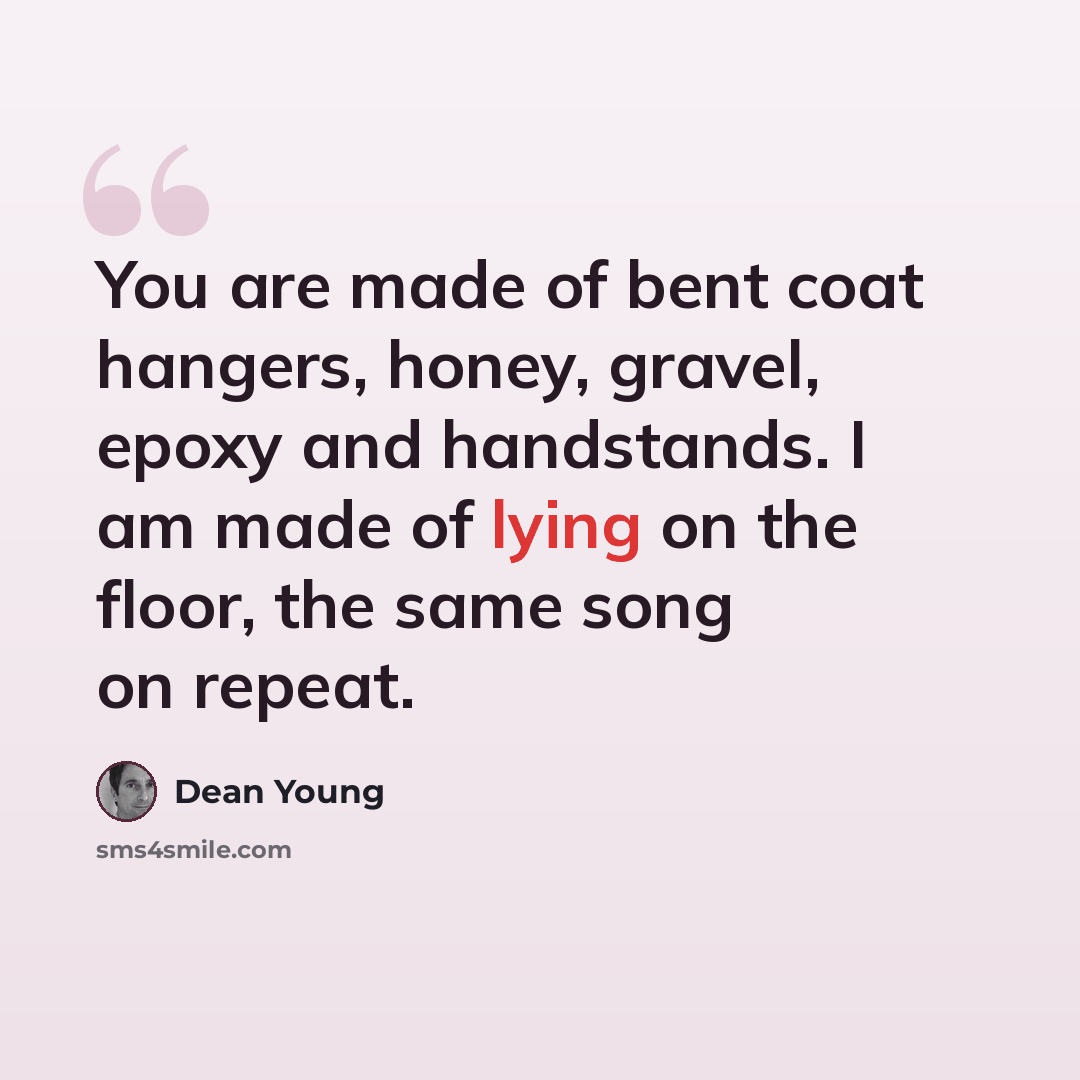 “You are made of bent coat hangers, honey, gravel, epoxy and handstands. I am made of lying on the floor, the same song on repeat.” quote by Dean Young