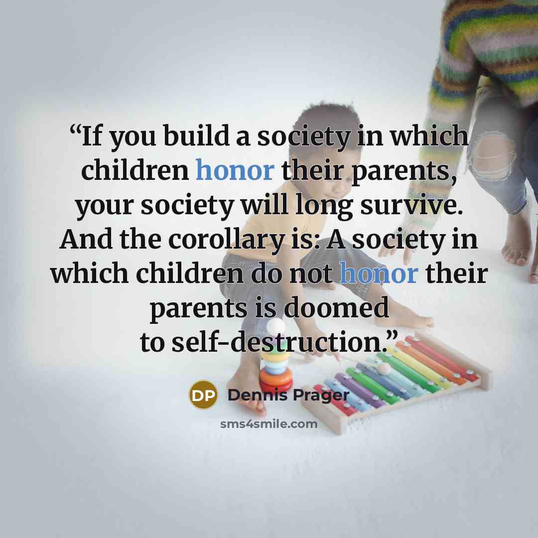 “If you build a society in which children honor their parents, your society will long survive. And the corollary is: A society in which children do not honor their parents is doomed to self-destruction.” quote by Dennis Prager