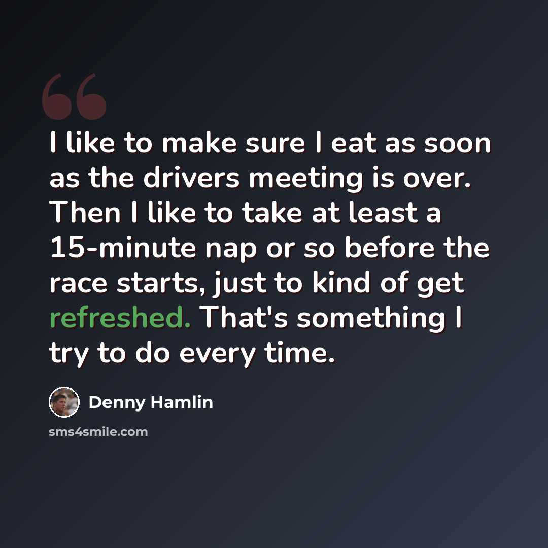 “I like to make sure I eat as soon as the drivers meeting is over. Then I like to take at least a 15-minute nap or so before the race starts, just to kind of get refreshed. That's something I try to do every time.” quote by Denny Hamlin