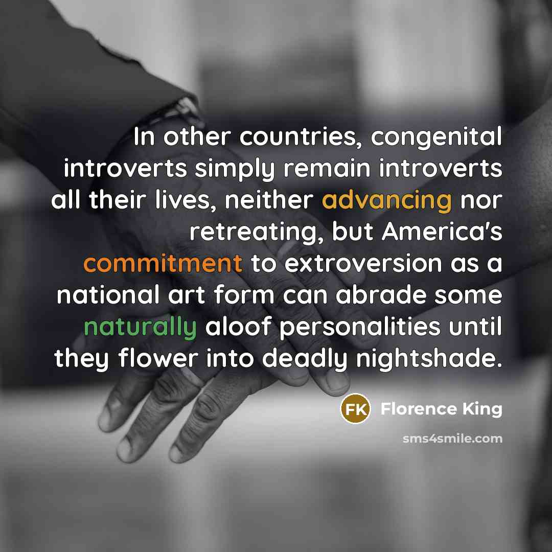 “In other countries, congenital introverts simply remain introverts all their lives, neither advancing nor retreating, but America's commitment to extroversion as a national art form can abrade some naturally aloof personalities until they flower into deadly nightshade.” quote by Florence King