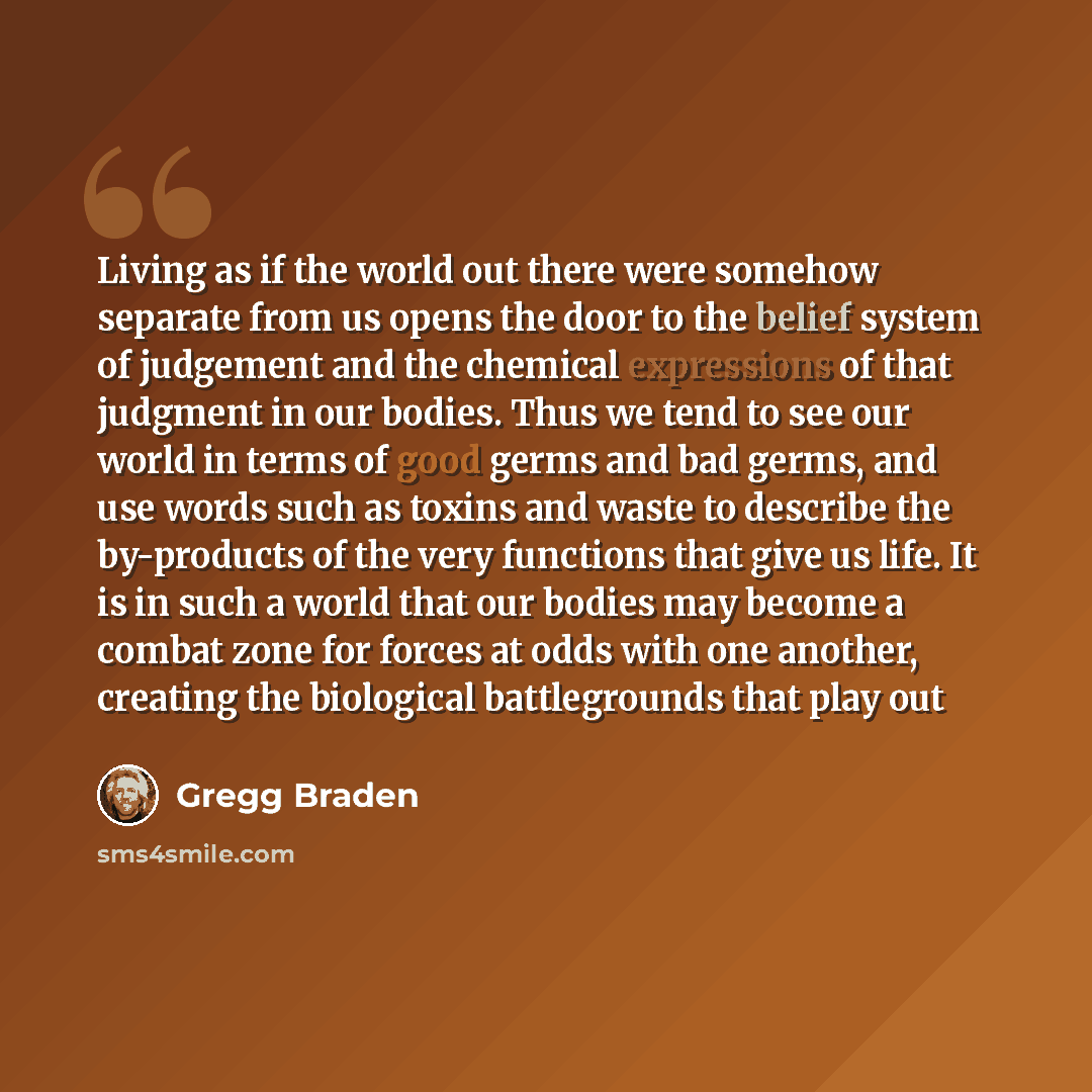 “Living as if the world out there were somehow separate from us opens the door to the belief system of judgement and the chemical expressions of that judgment in our bodies. Thus we tend to see our world in terms of good germs and bad germs, and use words such as toxins and waste to describe the…” quote by Gregg Braden