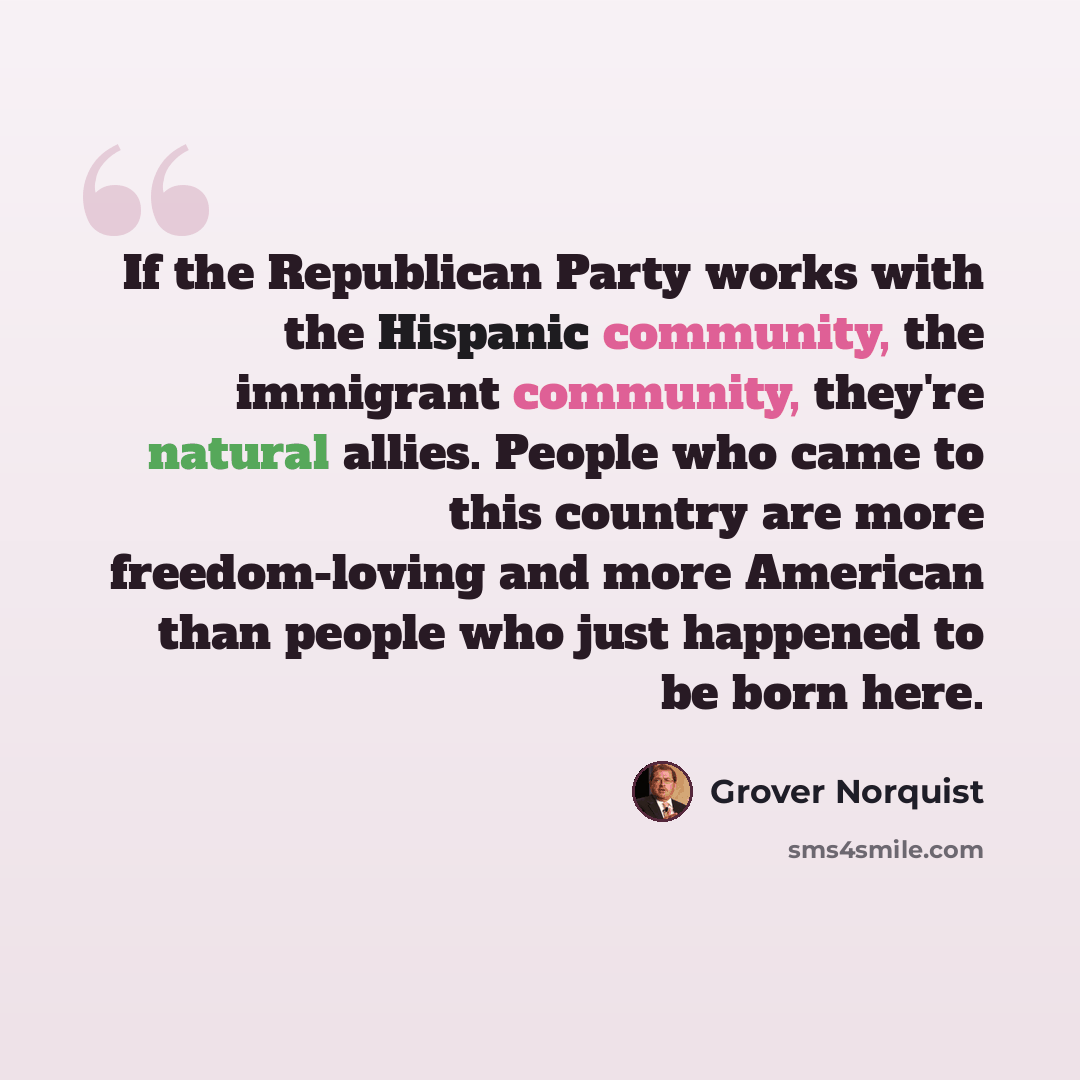“If the Republican Party works with the Hispanic community, the immigrant community, they're natural allies. People who came to this country are more freedom-loving and more American than people who just happened to be born here.” quote by Grover Norquist