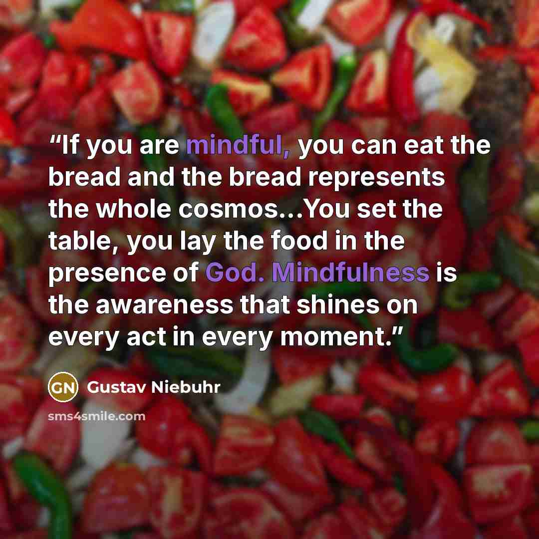 “If you are mindful, you can eat the bread and the bread represents the whole cosmos...You set the table, you lay the food in the presence of God. Mindfulness is the awareness that shines on every act in every moment.” quote by Gustav Niebuhr