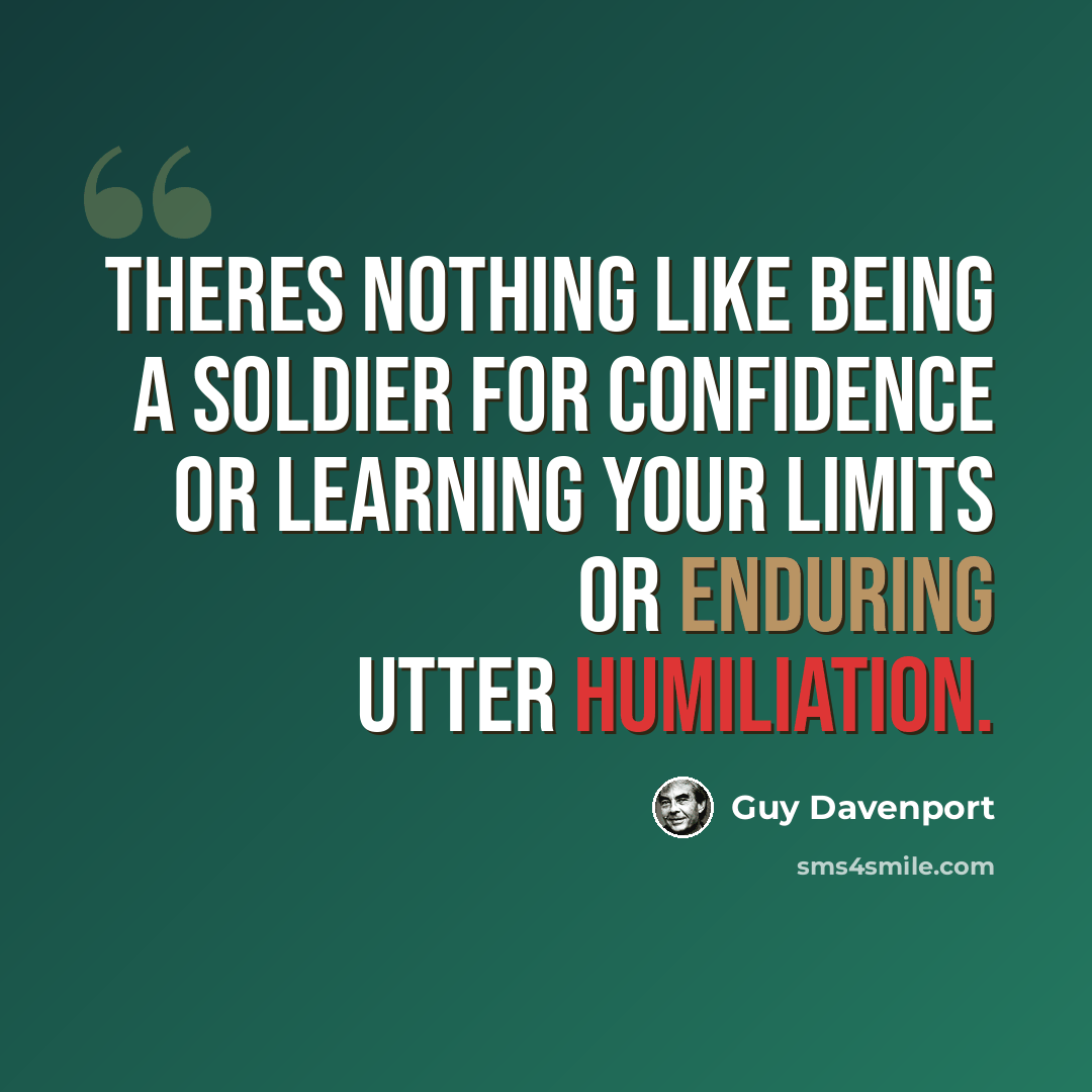 “Theres nothing like being a soldier for confidence or learning your limits or enduring utter humiliation.” quote by Guy Davenport