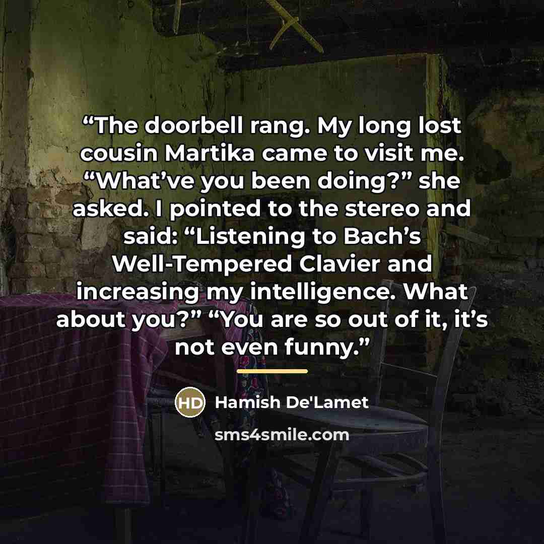 “The doorbell rang. My long lost cousin Martika came to visit me. “What’ve you been doing?” she asked. I pointed to the stereo and said: “Listening to Bach’s Well-Tempered Clavier and increasing my intelligence. What about you?” “You are so out of it, it’s not even funny.” quote by Hamish De'Lamet