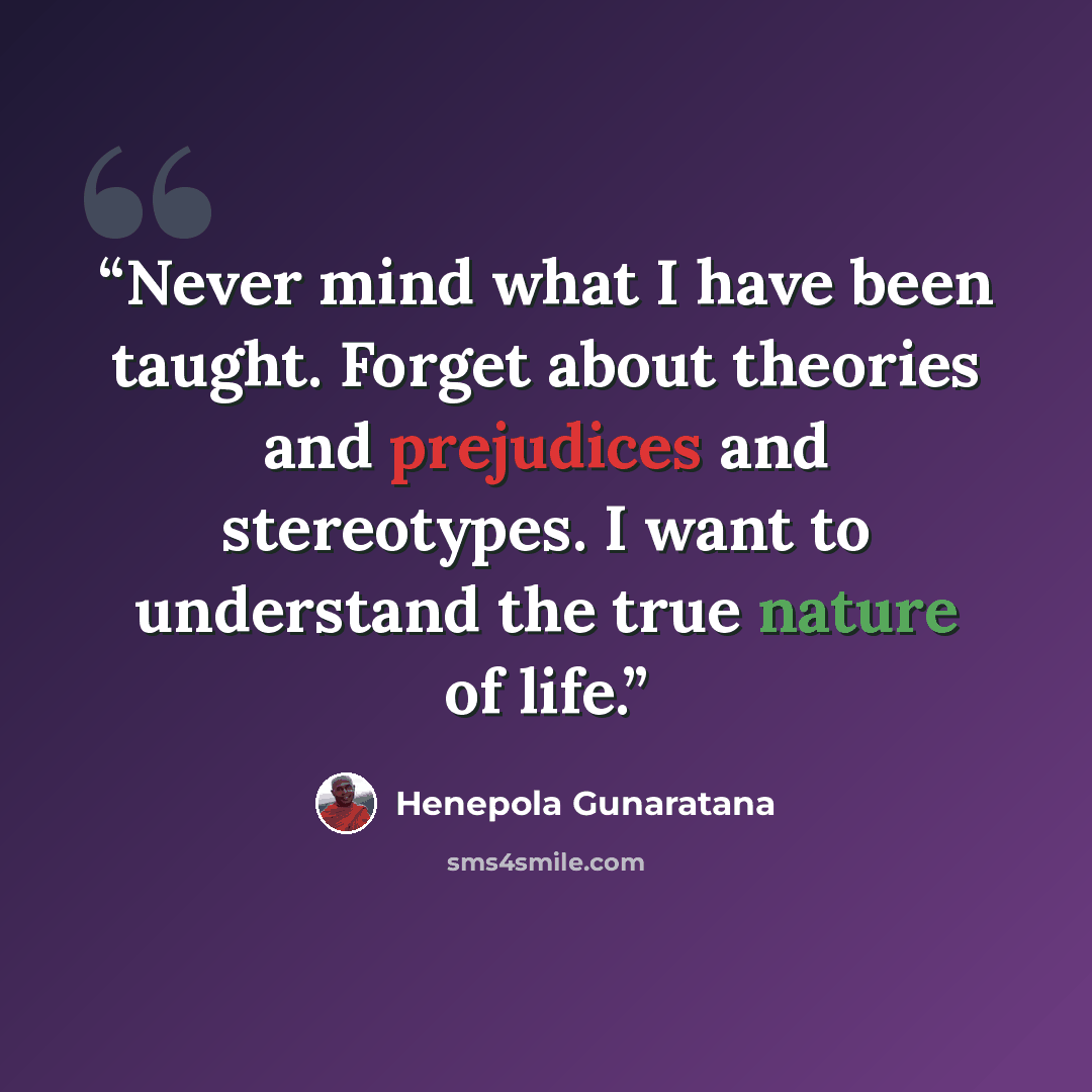 “Never mind what I have been taught. Forget about theories and prejudices and stereotypes. I want to understand the true nature of life.” quote by Henepola Gunaratana