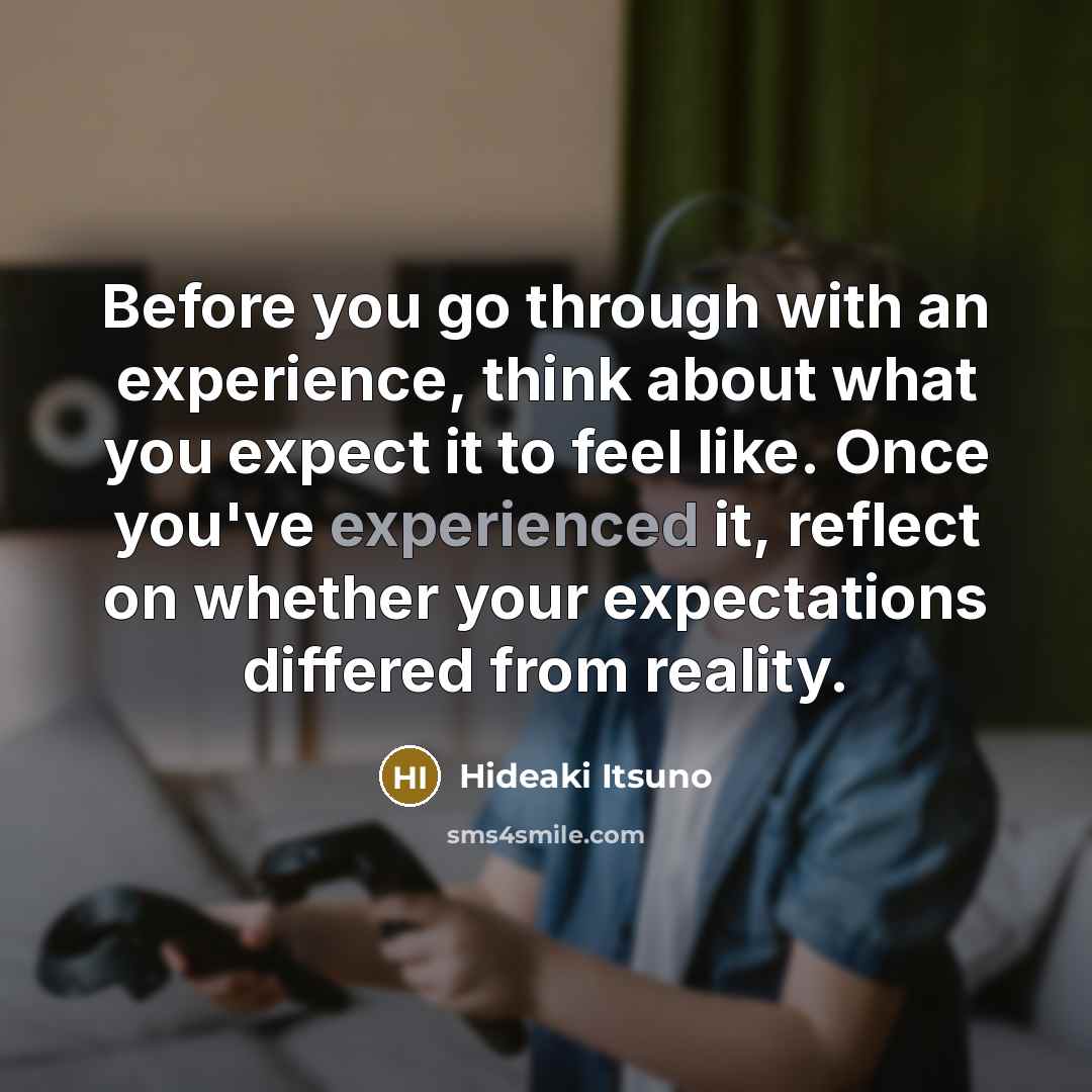 “Before you go through with an experience, think about what you expect it to feel like. Once you've experienced it, reflect on whether your expectations differed from reality.” quote by Hideaki Itsuno