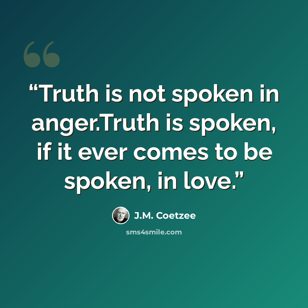 “Truth is not spoken in anger.Truth is spoken, if it ever comes to be spoken, in love.” quote by J.M. Coetzee