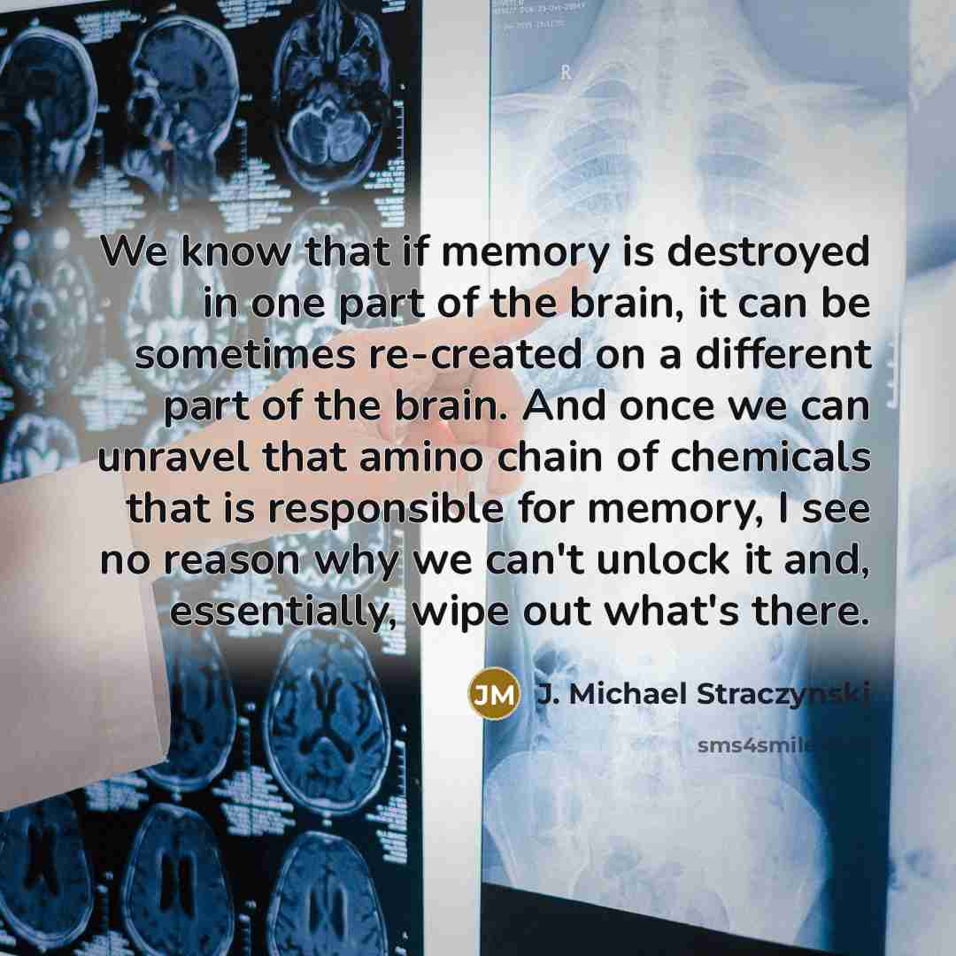 “We know that if memory is destroyed in one part of the brain, it can be sometimes re-created on a different part of the brain. And once we can unravel that amino chain of chemicals that is responsible for memory, I see no reason why we can't unlock it and, essentially, wipe out what's there.” quote by J. Michael Straczynski