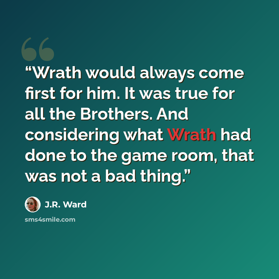 “Wrath would always come first for him. It was true for all the Brothers. And considering what Wrath had done to the game room, that was not a bad thing.” quote by J.R. Ward