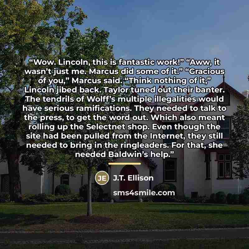 “Wow. Lincoln, this is fantastic work!” “Aww, it wasn’t just me. Marcus did some of it.” “Gracious of you,” Marcus said. “Think nothing of it,” Lincoln jibed back. Taylor tuned out their banter. The tendrils of Wolff’s multiple illegalities would have serious ramifications. They needed to talk to…” quote by J.T. Ellison