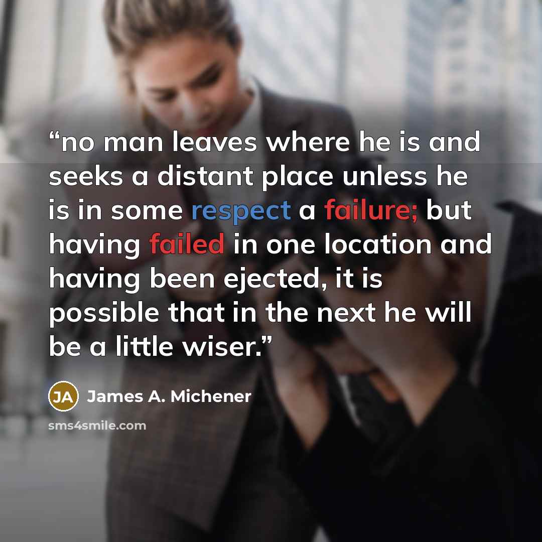 “no man leaves where he is and seeks a distant place unless he is in some respect a failure; but having failed in one location and having been ejected, it is possible that in the next he will be a little wiser.” quote by James A. Michener