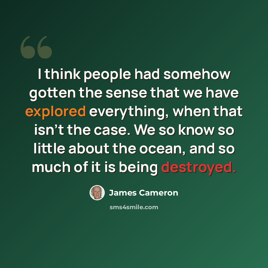 “I think people had somehow gotten the sense that we have explored everything, when that isn't the case. We so know so little about the ocean, and so much of it is being destroyed.” quote by James Cameron