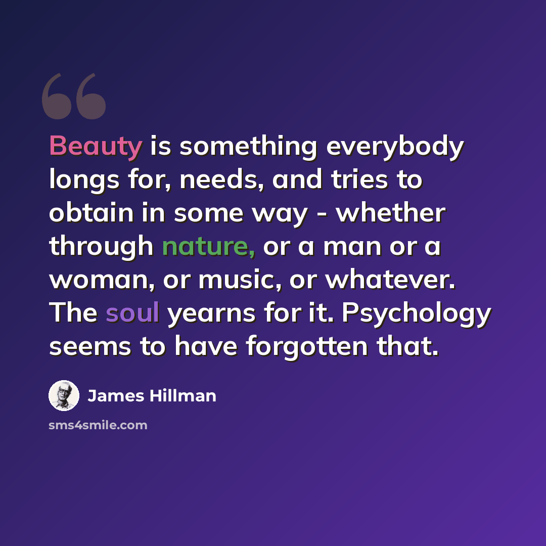 “Beauty is something everybody longs for, needs, and tries to obtain in some way - whether through nature, or a man or a woman, or music, or whatever. The soul yearns for it. Psychology seems to have forgotten that.” quote by James Hillman