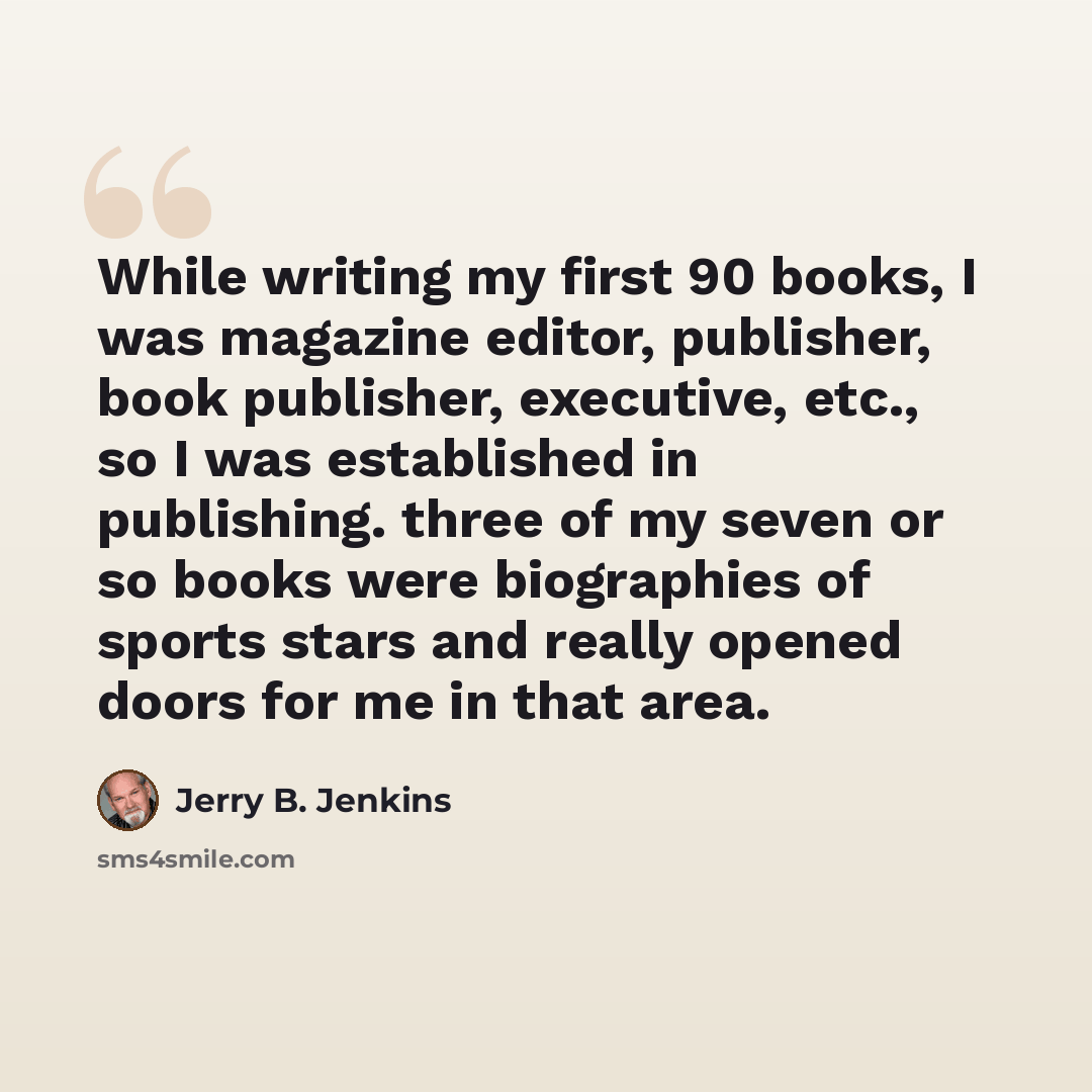 “While writing my first 90 books, I was magazine editor, publisher, book publisher, executive, etc., so I was established in publishing. three of my seven or so books were biographies of sports stars and really opened doors for me in that area.” quote by Jerry B. Jenkins