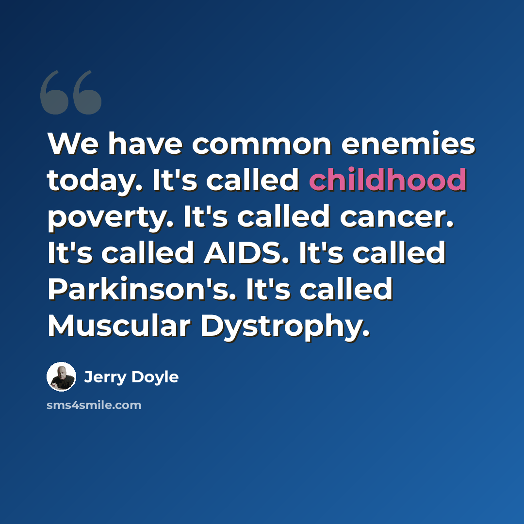 “We have common enemies today. It's called childhood poverty. It's called cancer. It's called AIDS. It's called Parkinson's. It's called Muscular Dystrophy.” quote by Jerry Doyle