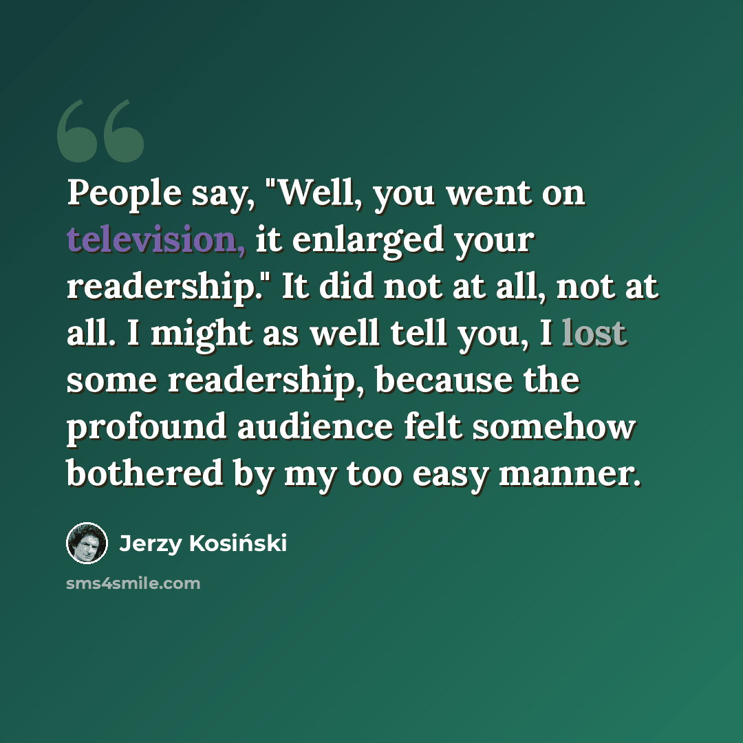 “People say, "Well, you went on television, it enlarged your readership." It did not at all, not at all. I might as well tell you, I lost some readership, because the profound audience felt somehow bothered by my too easy manner.” quote by Jerzy Kosinski