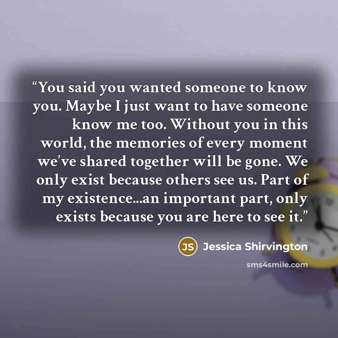 “You said you wanted someone to know you. Maybe I just want to have someone know me too. Without you in this world, the memories of every moment we’ve shared together will be gone. We only exist because others see us. Part of my existence...an important part, only exists because you are here to see…” quote by Jessica Shirvington