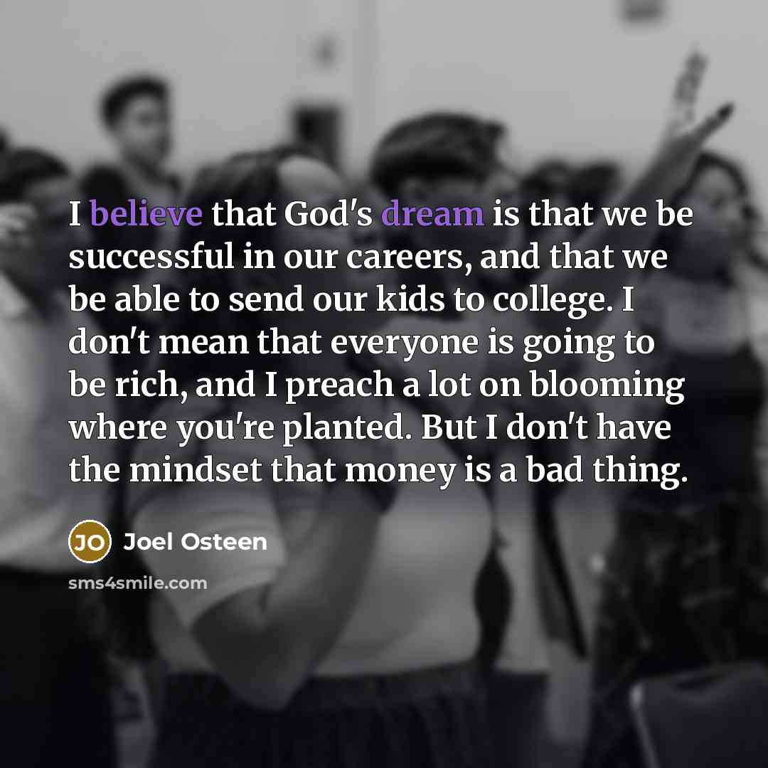 “I believe that God's dream is that we be successful in our careers, and that we be able to send our kids to college. I don't mean that everyone is going to be rich, and I preach a lot on blooming where you're planted. But I don't have the mindset that money is a bad thing.” quote by Joel Osteen
