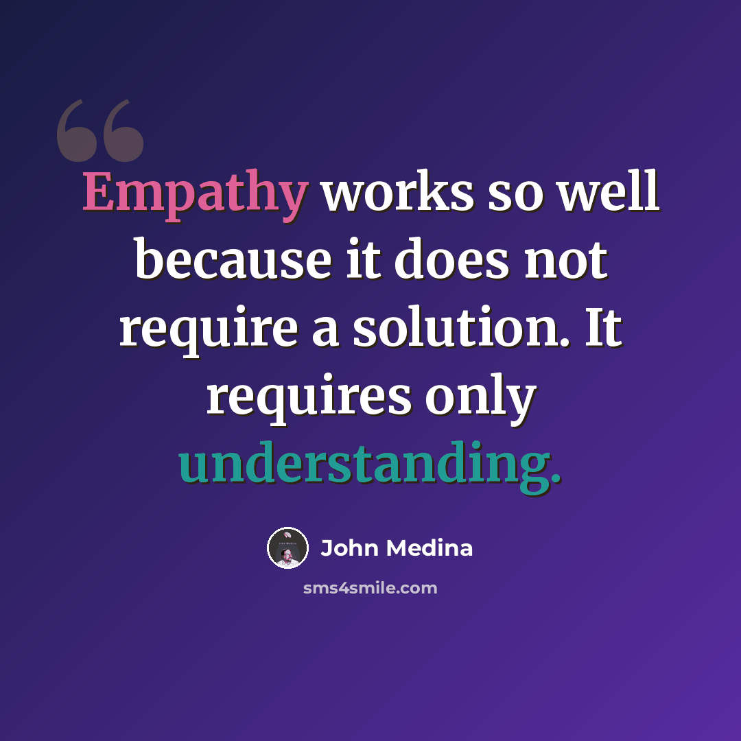 “Empathy works so well because it does not require a solution. It requires only understanding.” quote by John Medina