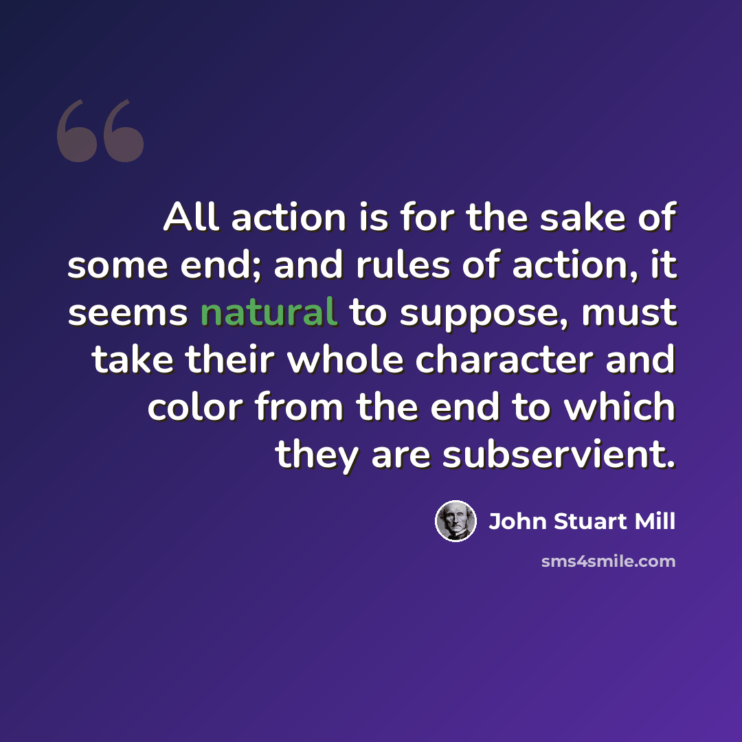 “All action is for the sake of some end; and rules of action, it seems natural to suppose, must take their whole character and color from the end to which they are subservient.” quote by John Stuart Mill