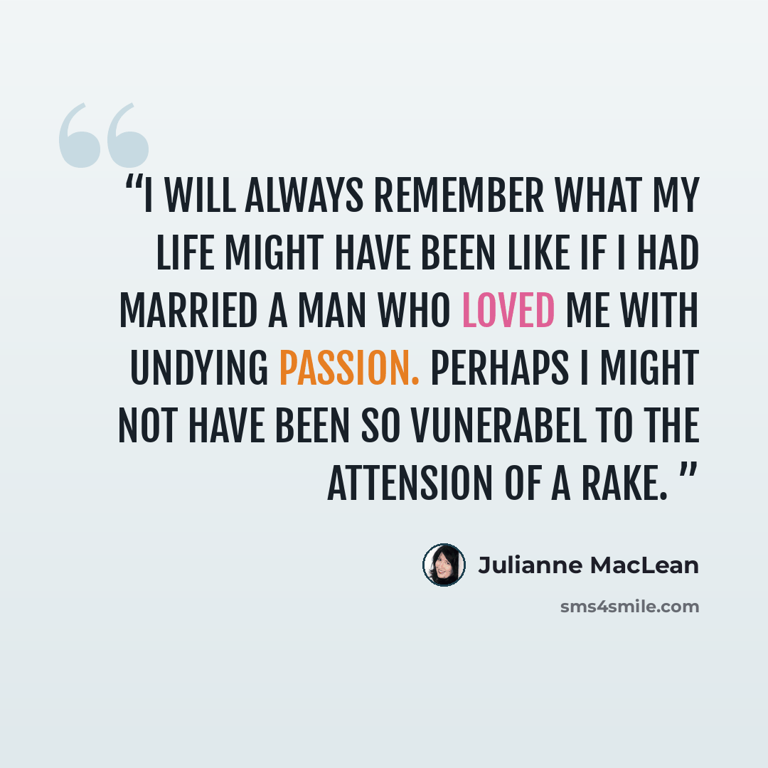 “i will always remember what my life might have been like if i had married a man who loved me with undying passion. perhaps i might not have been so vunerabel to the attension of a rake.” quote by Julianne MacLean