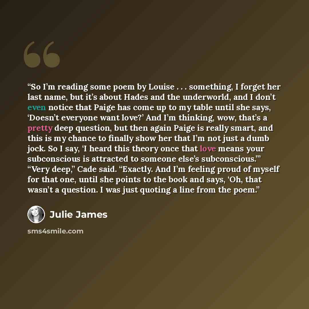 “So I’m reading some poem by Louise . . . something, I forget her last name, but it’s about Hades and the underworld, and I don’t even notice that Paige has come up to my table until she says, ‘Doesn’t everyone want love?’ And I’m thinking, wow, that’s a pretty deep question, but then again Paige…” quote by Julie James