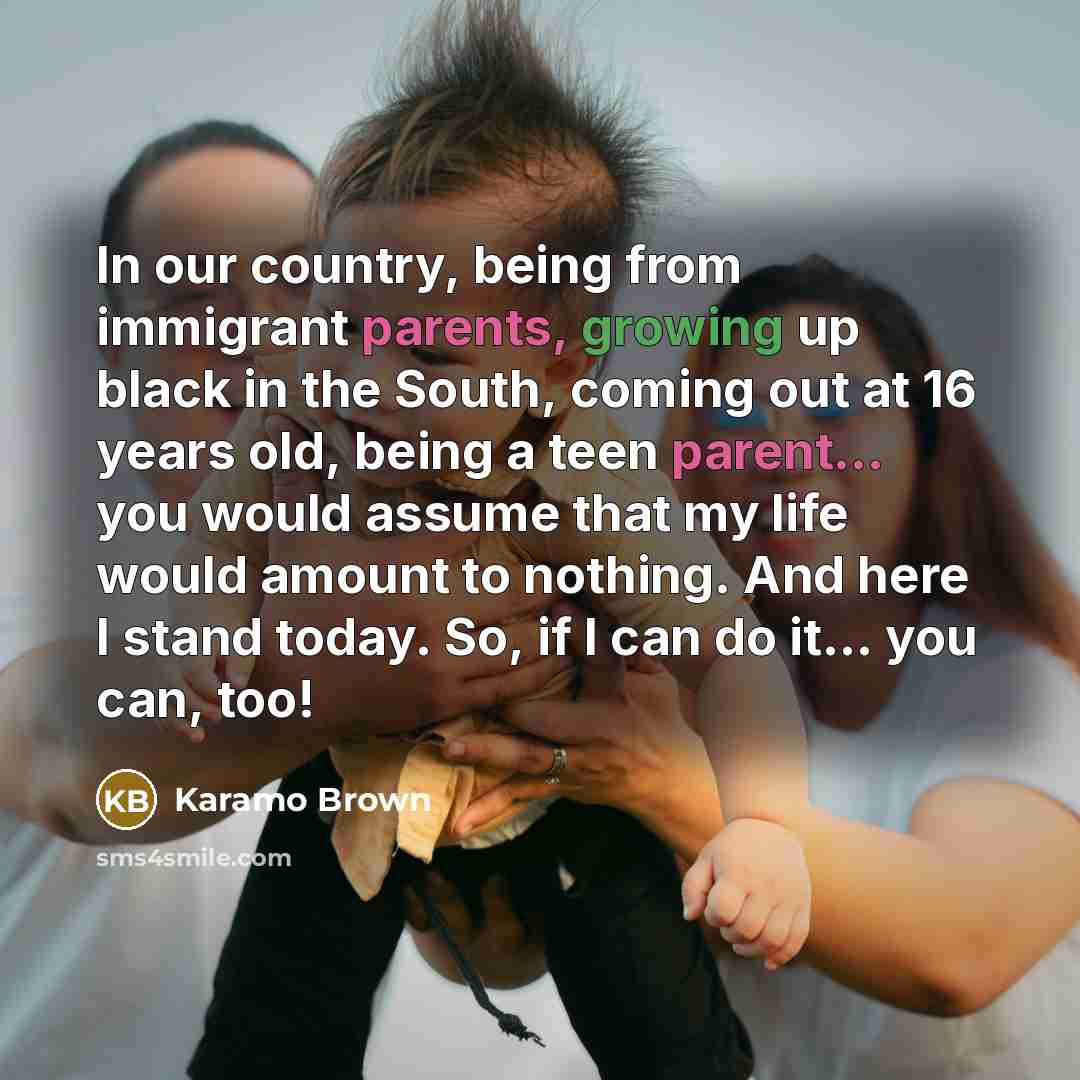 “In our country, being from immigrant parents, growing up black in the South, coming out at 16 years old, being a teen parent... you would assume that my life would amount to nothing. And here I stand today. So, if I can do it... you can, too!” quote by Karamo Brown